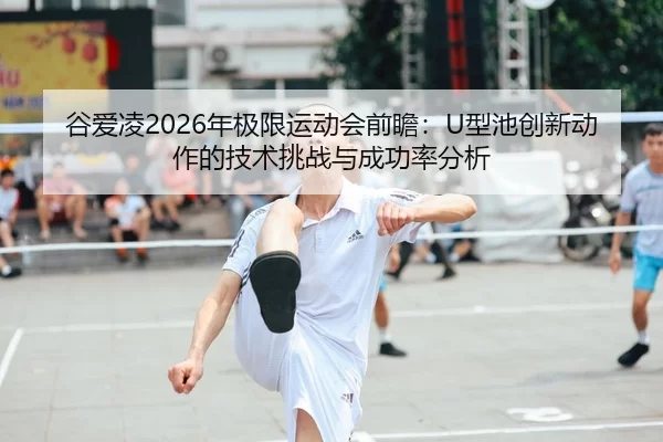 谷爱凌2026年极限运动会前瞻：U型池创新动作的技术挑战与成功率分析
